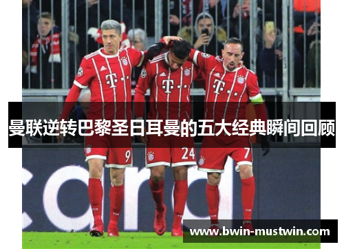 曼联逆转巴黎圣日耳曼的五大经典瞬间回顾