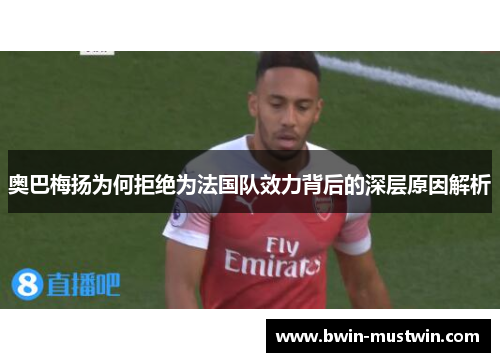 奥巴梅扬为何拒绝为法国队效力背后的深层原因解析 奥巴梅扬为何拒绝为法国队效力背后的深层原因解析